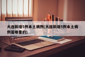 大连新增5例本土病例(大连新增5例本土病例是哪里的)
