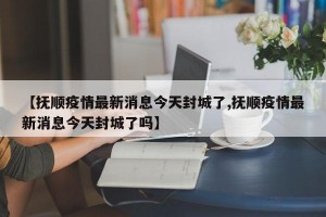 【抚顺疫情最新消息今天封城了,抚顺疫情最新消息今天封城了吗】