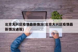 北京大兴区疫情最新情况(北京大兴区疫情最新情况通报)