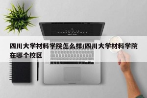 四川大学材料学院怎么样/四川大学材料学院在哪个校区