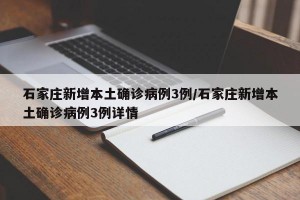 石家庄新增本土确诊病例3例/石家庄新增本土确诊病例3例详情