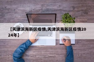【天津滨海新区疫情,天津滨海新区疫情2024年】