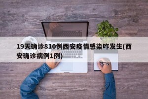 19天确诊810例西安疫情感染咋发生(西安确诊病例1例)
