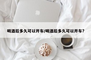 喝酒后多久可以开车/喝酒后多久可以开车?